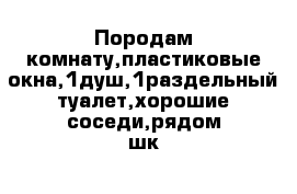 Породам комнату,пластиковые окна,1душ,1раздельный туалет,хорошие соседи,рядом шк